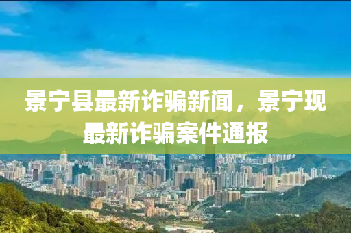 景(jing)寧縣最新(xin)詐騙(pian)新(xin)聞(wen)，景(jing)寧現(xian)最(zui)新(xin)詐騙(pian)案(an)件(jian)通(tong)報(bao)