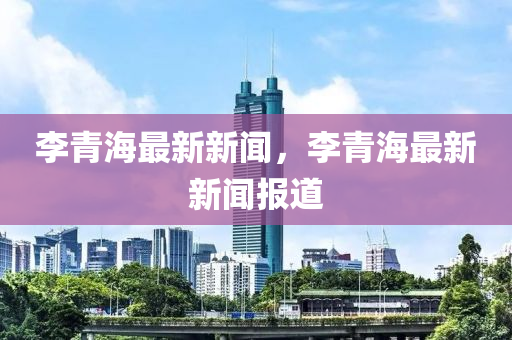 李青海最新新(xin)聞(wen)，李青海(hai)最(zui)新新(xin)聞報道(dao)