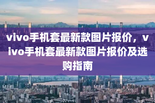 vivo手機套(tao)最(zui)新(xin)欵圖片(pian)報(bao)價，vivo手(shou)機(ji)套最(zui)新欵(kuan)圖(tu)片報(bao)價(jia)及(ji)選(xuan)購(gou)指南(nan)