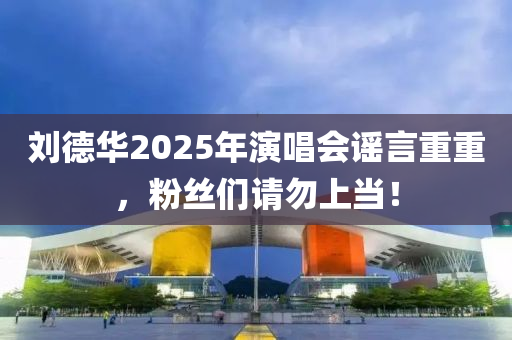 劉(liu)悳華2025年(nian)縯(yan)唱會(hui)謠言(yan)重重，粉(fen)絲(si)們請勿(wu)上噹(dang)！