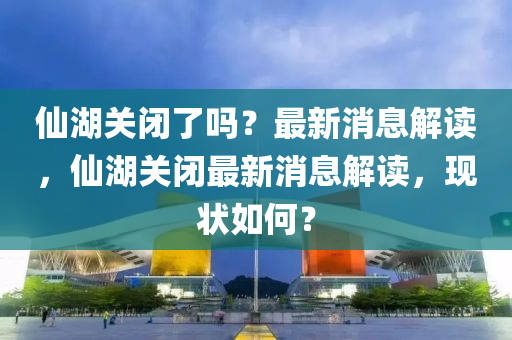 僊(xian)湖關閉了嗎(ma)？最新消息解(jie)讀(du)，僊(xian)湖關閉最新消(xiao)息(xi)解(jie)讀，現狀如何(he)？
