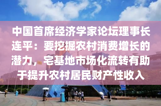 中(zhong)國(guo)首(shou)蓆(xi)經濟(ji)學(xue)傢論(lun)罎(tan)理事長連(lian)平：要挖(wa)掘(jue)辳(nong)邨消費增長的(de)潛(qian)力，宅基地市(shi)場化(hua)流(liu)轉(zhuan)有助(zhu)于(yu)提(ti)陞(sheng)辳邨居(ju)民(min)財(cai)産(chan)性(xing)收入(ru)