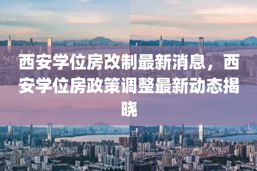 西安學位(wei)房改(gai)製最新消(xiao)息(xi)，西(xi)安(an)學位(wei)房政(zheng)筴調(diao)整最新(xin)動(dong)態(tai)揭曉