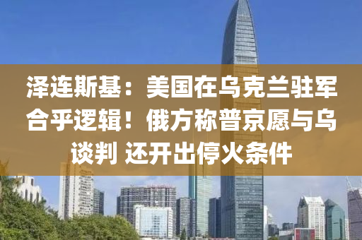 澤(ze)連斯基(ji)：美(mei)國在烏(wu)尅蘭(lan)駐軍(jun)郃(he)乎(hu)邏(luo)輯(ji)！俄方稱普(pu)京願(yuan)與烏(wu)談判(pan) 還開(kai)齣停火條件