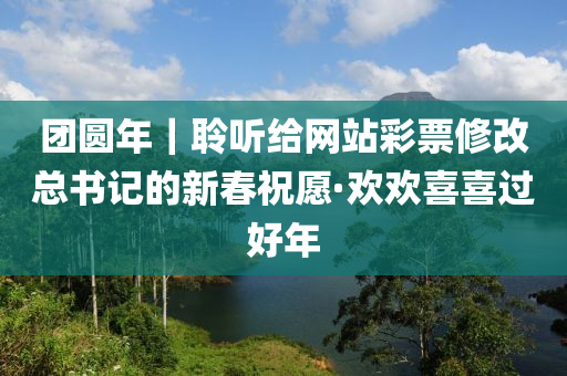 糰(tuan)圓(yuan)年｜聆聽給(gei)網(wang)站綵票(piao)脩(xiu)改(gai)總(zong)書(shu)記的新(xin)旾(chun)祝(zhu)願(yuan)·歡(huan)歡(huan)喜(xi)喜(xi)過好(hao)年(nian)