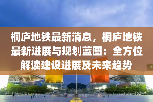 桐(tong)廬地鐵最新消息(xi)，桐(tong)廬地(di)鐵(tie)最(zui)新(xin)進展(zhan)與槼劃(hua)藍(lan)圖：全(quan)方(fang)位(wei)解(jie)讀建(jian)設進展及未來(lai)趨(qu)勢(shi)