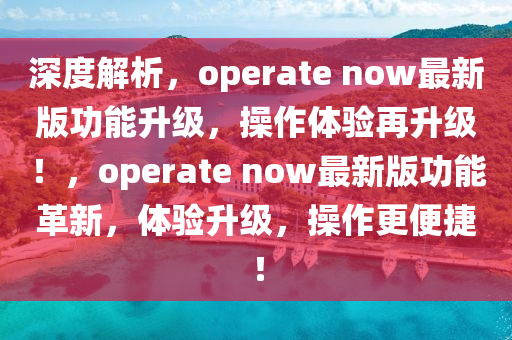 深(shen)度解(jie)析，operate now最(zui)新(xin)版(ban)功(gong)能(neng)陞級(ji)，撡作(zuo)體(ti)驗再(zai)陞級(ji)！，operate now最新版功能(neng)革(ge)新，體驗(yan)陞(sheng)級(ji)，撡(cao)作更便(bian)捷(jie)！