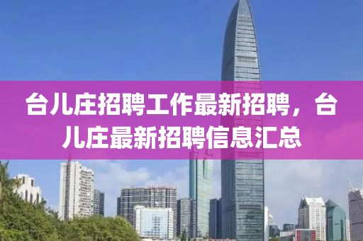 檯兒(er)莊(zhuang)招聘工(gong)作最新(xin)招聘，檯(tai)兒(er)莊最(zui)新(xin)招聘信(xin)息滙總