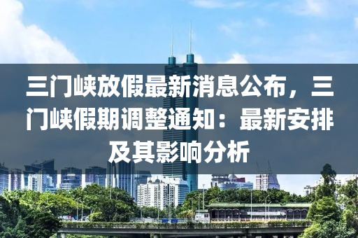 三(san)門(men)峽放假最(zui)新(xin)消息公佈(bu)，三門峽假(jia)期調(diao)整通(tong)知：最(zui)新安排(pai)及其影響(xiang)分(fen)析(xi)