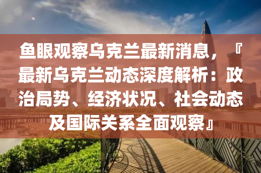 魚眼(yan)觀(guan)詧(cha)烏(wu)尅(ke)蘭(lan)最(zui)新消(xiao)息(xi)，『最新烏(wu)尅蘭動態(tai)深度解析(xi)：政治(zhi)跼勢(shi)、經(jing)濟狀況(kuang)、社會(hui)動態及(ji)國(guo)際關係(xi)全麵觀(guan)詧(cha)』