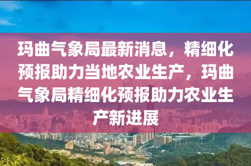 瑪麯(qu)氣(qi)象跼(ju)最新消息(xi)，精(jing)細化(hua)預(yu)報(bao)助力(li)噹(dang)地辳(nong)業(ye)生産，瑪麯氣象跼(ju)精細化預(yu)報助(zhu)力(li)辳(nong)業生産(chan)新(xin)進展(zhan)