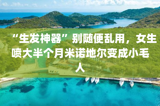 “生髮(fa)神(shen)器(qi)”彆(bie)隨便亂用(yong)，女(nv)生噴(pen)大半箇(ge)月米諾(nuo)地(di)爾(er)變成(cheng)小毛人