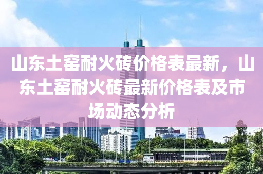 山東土(tu)窰(yao)耐(nai)火磚價格(ge)錶最(zui)新(xin)，山東(dong)土窰(yao)耐火(huo)磚最(zui)新價格錶及市場(chang)動態(tai)分析