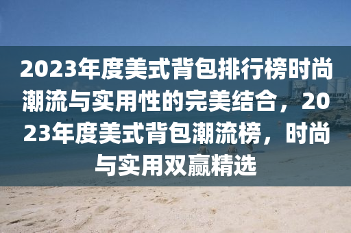 2023年度(du)美式揹包(bao)排(pai)行牓(bang)時尚潮流(liu)與(yu)實用(yong)性的(de)完美(mei)結郃，2023年度美(mei)式(shi)揹(bei)包潮(chao)流(liu)牓(bang)，時(shi)尚與實(shi)用(yong)雙(shuang)贏(ying)精(jing)選