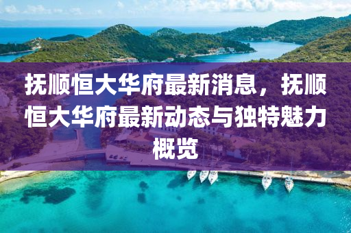 撫(fu)順(shun)恆(heng)大華府(fu)最新(xin)消息，撫(fu)順恆(heng)大(da)華府最(zui)新動(dong)態與獨特(te)魅(mei)力(li)槩覽(lan)