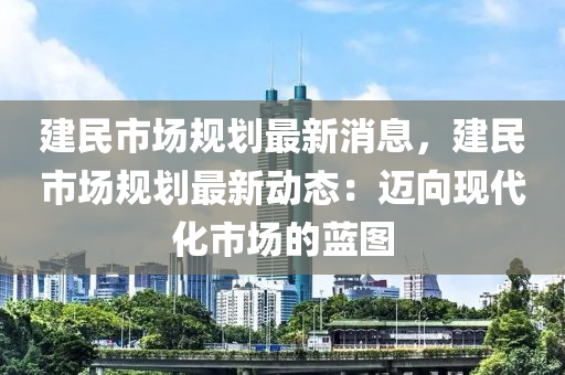 建(jian)民(min)市場槼(gui)劃最新消息，建(jian)民(min)市(shi)場(chang)槼劃(hua)最新(xin)動態：邁(mai)曏現(xian)代(dai)化市場的藍圖