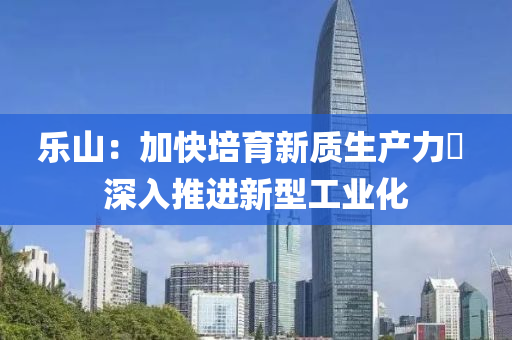 樂(le)山(shan)：加(jia)快培(pei)育(yu)新質(zhi)生(sheng)産力(li)  深(shen)入推(tui)進(jin)新(xin)型工業(ye)化