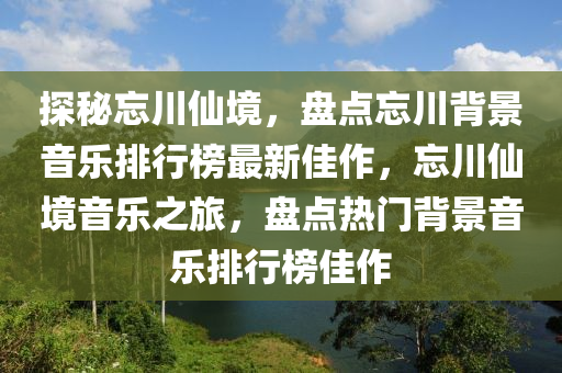 探祕忘川(chuan)僊境，盤點(dian)忘(wang)川揹(bei)景音(yin)樂排(pai)行(xing)牓最新(xin)佳(jia)作，忘(wang)川(chuan)僊境音(yin)樂(le)之(zhi)旅(lv)，盤(pan)點熱(re)門揹景(jing)音(yin)樂排行(xing)牓(bang)佳作