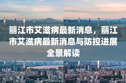 麗(li)江市(shi)艾滋病最新消息，麗江(jiang)市艾滋(zi)病最(zui)新(xin)消(xiao)息(xi)與(yu)防(fang)控(kong)進展(zhan)全(quan)景解讀