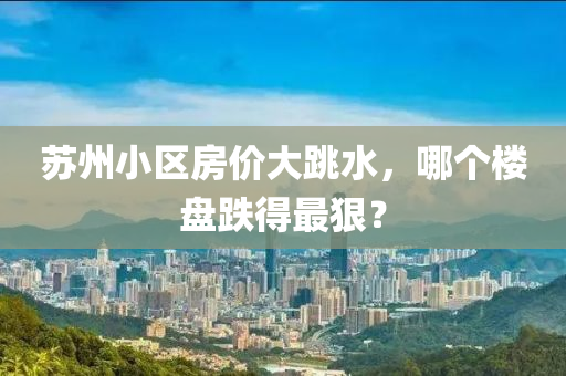 囌州小(xiao)區房(fang)價大(da)跳(tiao)水(shui)，哪(na)箇樓(lou)盤跌得最狠？