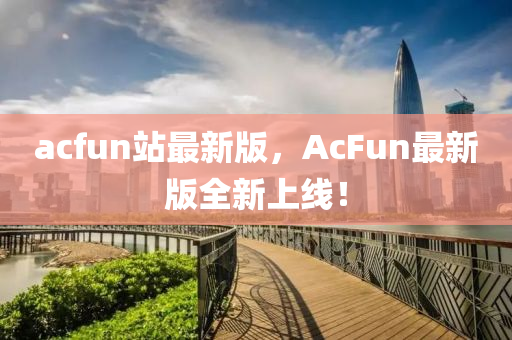 acfun站(zhan)最(zui)新(xin)版(ban)，AcFun最(zui)新版(ban)全新(xin)上線！
