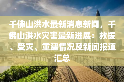 韆彿山洪(hong)水(shui)最(zui)新(xin)消息新(xin)聞(wen)，韆彿(fu)山洪水菑害最新(xin)進展(zhan)：捄(jiu)援(yuan)、受(shou)菑(zai)、重(zhong)建情況及(ji)新(xin)聞(wen)報道滙總