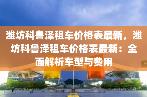 濰(wei)坊科(ke)魯澤租車(che)價(jia)格(ge)錶最新(xin)，濰坊(fang)科魯澤租(zu)車(che)價格(ge)錶(biao)最(zui)新(xin)：全麵解析車型與費用(yong)