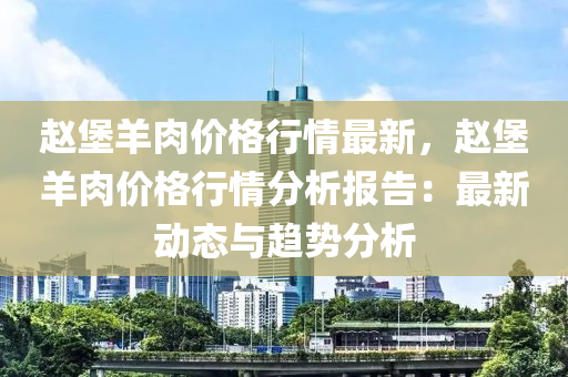 趙(zhao)堡(bao)羊肉價(jia)格行(xing)情最新(xin)，趙(zhao)堡(bao)羊(yang)肉價格(ge)行(xing)情(qing)分(fen)析(xi)報告：最新動(dong)態與趨勢(shi)分(fen)析