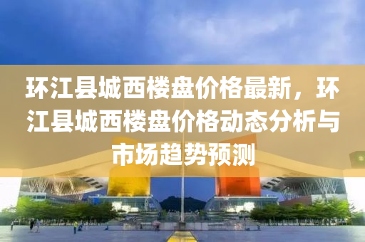 環江(jiang)縣(xian)城(cheng)西樓盤價(jia)格最(zui)新，環江(jiang)縣城(cheng)西樓(lou)盤價格動(dong)態(tai)分(fen)析與市場(chang)趨勢(shi)預(yu)測(ce)