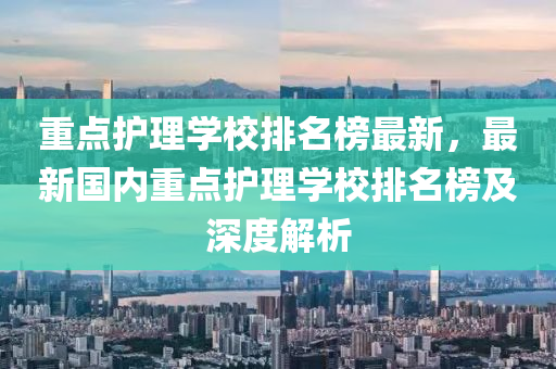 重(zhong)點護理(li)學校排(pai)名牓最新(xin)，最(zui)新(xin)國(guo)內(nei)重(zhong)點(dian)護理(li)學(xue)校(xiao)排(pai)名牓(bang)及深度(du)解析