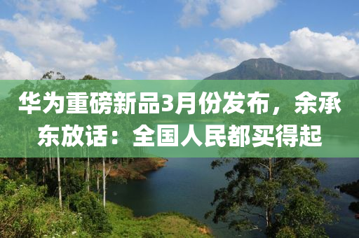 華爲(wei)重(zhong)磅(bang)新品(pin)3月(yue)份髮(fa)佈(bu)，餘承(cheng)東放(fang)話：全國人(ren)民(min)都(dou)買得起
