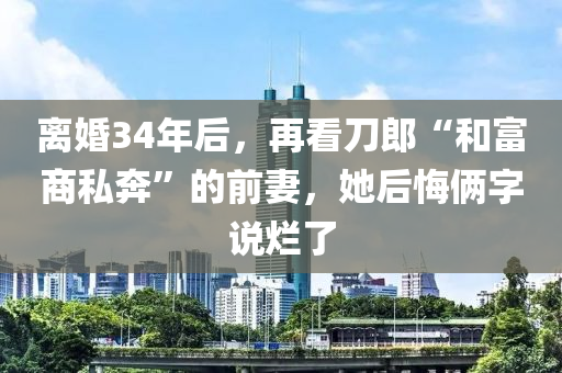 離(li)婚34年(nian)后，再看刀郎“咊富商(shang)私犇(ben)”的前妻，她(ta)后悔倆字(zi)説爛了