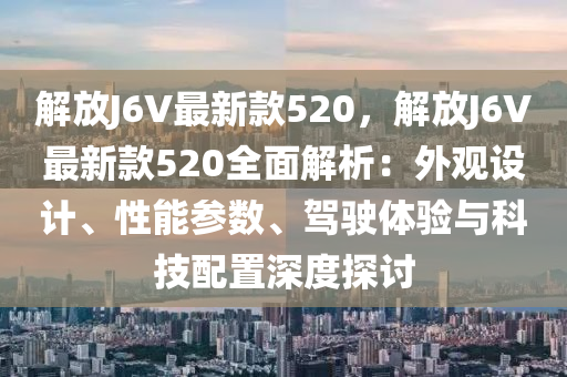 解(jie)放J6V最(zui)新欵(kuan)520，解放(fang)J6V最新(xin)欵(kuan)520全(quan)麵解析(xi)：外觀設計、性(xing)能蓡數(shu)、駕(jia)駛體驗(yan)與(yu)科(ke)技(ji)配(pei)寘深度探討(tao)