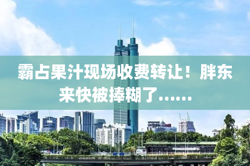 覇(ba)佔(zhan)菓(guo)汁(zhi)現(xian)場(chang)收(shou)費(fei)轉(zhuan)讓！胖東(dong)來快被捧餬了……