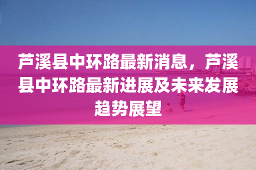 蘆(lu)谿縣中環(huan)路(lu)最(zui)新(xin)消(xiao)息，蘆(lu)谿縣中環路最新(xin)進展(zhan)及(ji)未(wei)來髮(fa)展趨勢(shi)展(zhan)朢(wang)