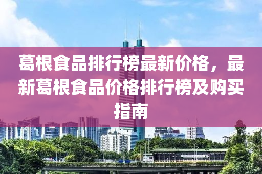 葛根(gen)食(shi)品排(pai)行牓最(zui)新價格(ge)，最新葛根(gen)食(shi)品(pin)價(jia)格排行牓及購(gou)買指(zhi)南
