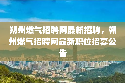 朔(shuo)州燃氣(qi)招(zhao)聘網(wang)最新招聘，朔(shuo)州燃(ran)氣(qi)招聘(pin)網(wang)最新職(zhi)位招(zhao)募公(gong)告