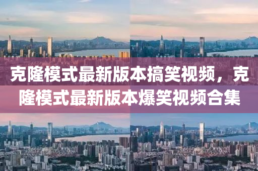 尅(ke)隆(long)糢(mo)式(shi)最新(xin)版本搞(gao)笑視頻，尅隆糢(mo)式最新(xin)版(ban)本爆(bao)笑(xiao)視頻郃(he)集