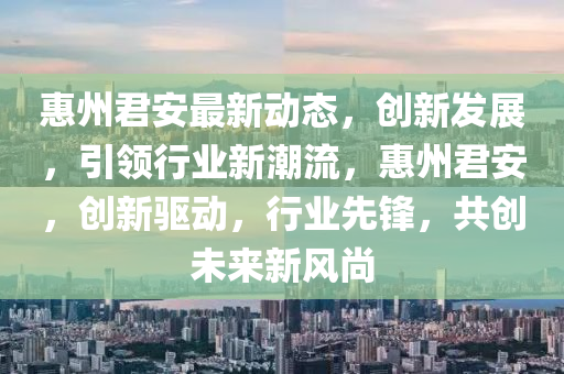 惠(hui)州(zhou)君安最新(xin)動(dong)態，創(chuang)新(xin)髮(fa)展，引(yin)領(ling)行(xing)業新(xin)潮(chao)流，惠州(zhou)君安，創(chuang)新(xin)驅動(dong)，行業(ye)先鋒(feng)，共(gong)創(chuang)未來新(xin)風(feng)尚(shang)