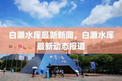 白(bai)瀨水庫(ku)最(zui)新(xin)新聞(wen)，白瀨(lai)水庫最新動態報(bao)道
