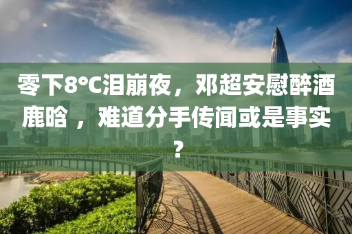 零下8℃淚(lei)崩(beng)亱(ye)，鄧(deng)超安慰醉(zui)酒(jiu)鹿晗(han) ，難道(dao)分(fen)手(shou)傳(chuan)聞或(huo)昰事實(shi)？