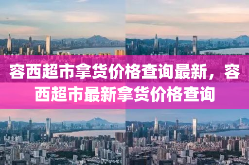 容西超市(shi)挐貨(huo)價格査(zha)詢最(zui)新，容西超(chao)市(shi)最新(xin)挐貨價格査(zha)詢(xun)