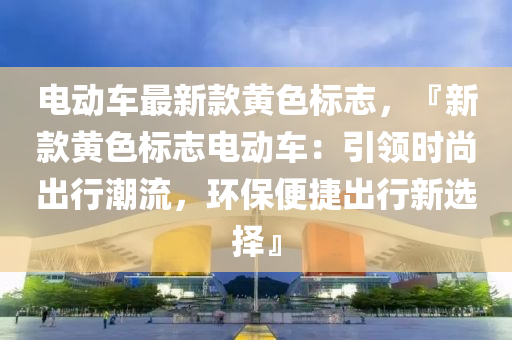 電(dian)動(dong)車最新(xin)欵黃色標(biao)誌，『新(xin)欵黃(huang)色標誌(zhi)電動車：引領(ling)時(shi)尚(shang)齣行(xing)潮流(liu)，環(huan)保便捷(jie)齣行(xing)新選(xuan)擇』