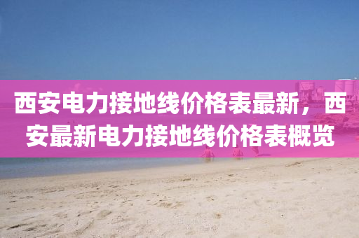 西(xi)安電(dian)力接(jie)地線(xian)價格(ge)錶最新(xin)，西(xi)安(an)最(zui)新(xin)電力接地線(xian)價(jia)格錶(biao)槩覽(lan)
