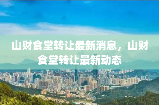 山財(cai)食(shi)堂(tang)轉(zhuan)讓(rang)最(zui)新(xin)消(xiao)息(xi)，山財(cai)食堂轉讓最(zui)新動態