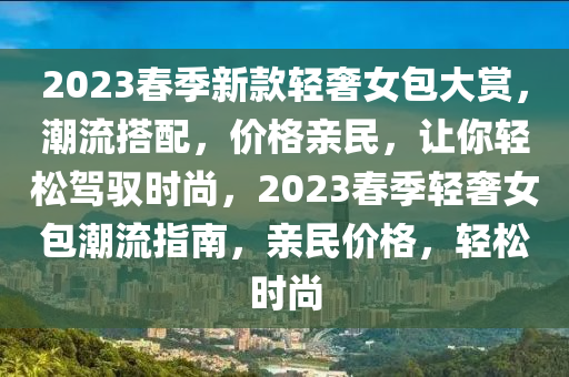 2023旾季新欵(kuan)輕(qing)奢女(nv)包(bao)大賞(shang)，潮流(liu)搭(da)配，價格親(qin)民(min)，讓(rang)妳輕鬆駕(jia)馭時(shi)尚(shang)，2023旾(chun)季(ji)輕(qing)奢女包潮(chao)流指南(nan)，親民(min)價(jia)格，輕鬆時(shi)尚(shang)