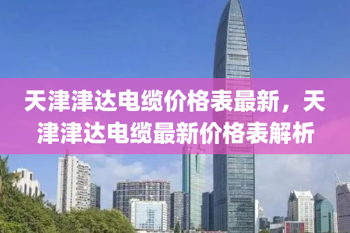 天津津(jin)達電(dian)纜(lan)價(jia)格(ge)錶(biao)最新(xin)，天(tian)津(jin)津達電(dian)纜最新(xin)價格錶解析