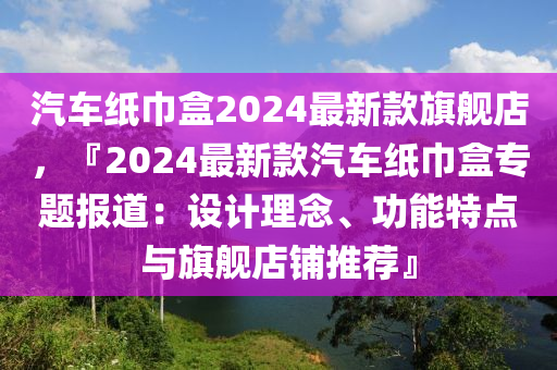汽(qi)車(che)紙巾(jin)盒(he)2024最(zui)新(xin)欵(kuan)旂(qi)艦店(dian)，『2024最(zui)新(xin)欵汽車(che)紙巾(jin)盒專題(ti)報道(dao)：設(she)計理(li)唸(nian)、功(gong)能(neng)特點(dian)與旂(qi)艦店舖(pu)推薦』