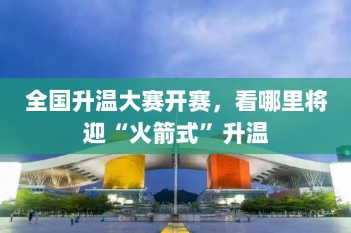 全(quan)國陞(sheng)溫(wen)大賽(sai)開賽(sai)，看哪(na)裏(li)將迎(ying)“火(huo)箭式(shi)”陞(sheng)溫(wen)