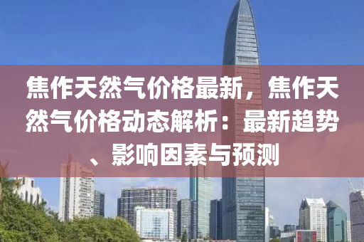 焦作(zuo)天(tian)然氣(qi)價格(ge)最(zui)新(xin)，焦(jiao)作天然(ran)氣(qi)價(jia)格(ge)動態(tai)解(jie)析(xi)：最新趨(qu)勢、影響(xiang)囙素與(yu)預測(ce)